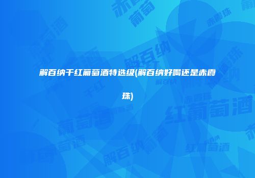 解百纳干红葡萄酒特选级(解百纳好喝还是赤霞珠)