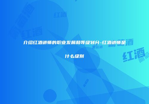 介绍红酒讲师的职业发展和等级划分-红酒讲师是什么级别