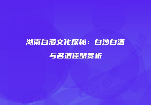 湖南白酒文化探秘：白沙白酒与名酒佳酿赏析