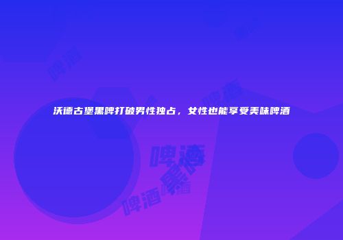 沃德古堡黑啤打破男性独占，女性也能享受美味啤酒