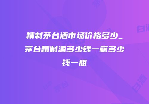 精制茅台酒市场价格多少_茅台精制酒多少钱一箱多少钱一瓶