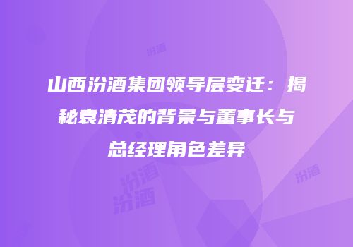 山西汾酒集团领导层变迁：揭秘袁清茂的背景与董事长与总经理角色差异