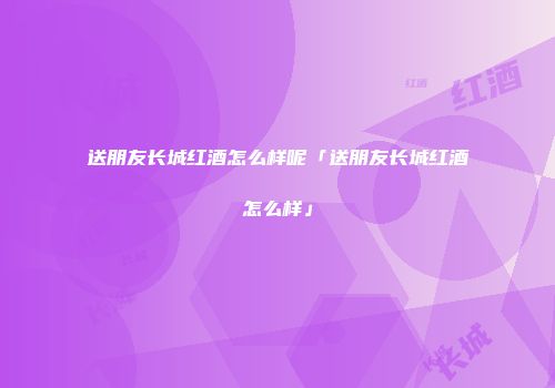 送朋友长城红酒怎么样呢「送朋友长城红酒怎么样」