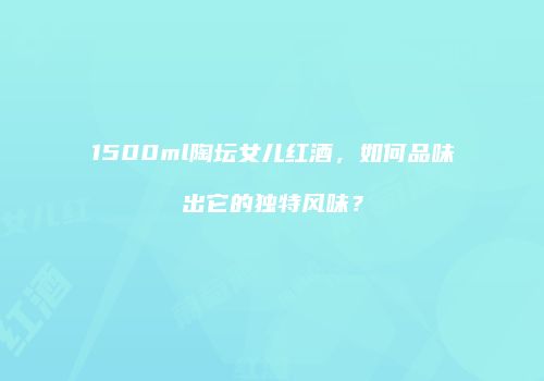 1500ml陶坛女儿红酒，如何品味出它的独特风味？