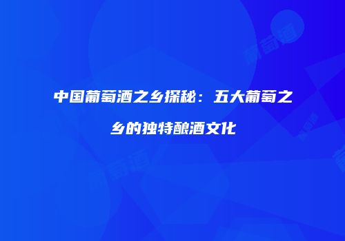 中国葡萄酒之乡探秘：五大葡萄之乡的独特酿酒文化