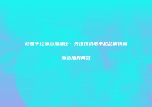 新疆干红葡萄酒酒庄：先进技术与卓越品质铸就葡萄酒界典范