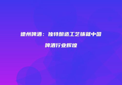 德州啤酒：独特酿造工艺铸就中国啤酒行业辉煌