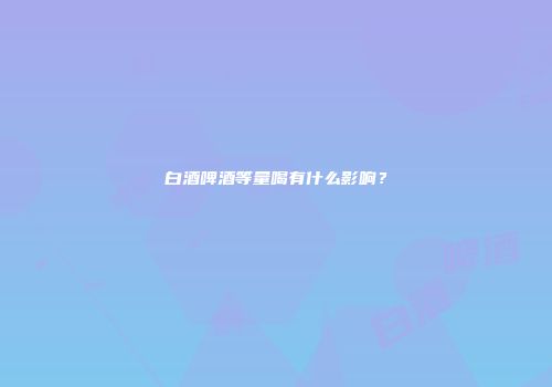 白酒啤酒等量喝有什么影响？