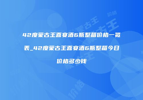 42度蒙古王喜宴酒6瓶整箱价格一览表_42度蒙古王喜宴酒6瓶整箱今日价格多少钱