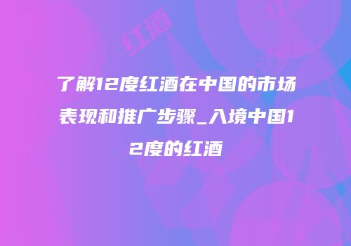 了解12度红酒在中国的市场表现和推广步骤_入境中国12度的红酒