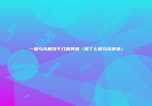 一瓶乌苏相当于几瓶啤酒「喝了七瓶乌苏啤酒」
