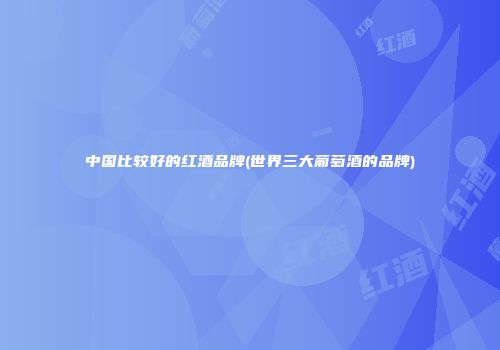 中国比较好的红酒品牌(世界三大葡萄酒的品牌)