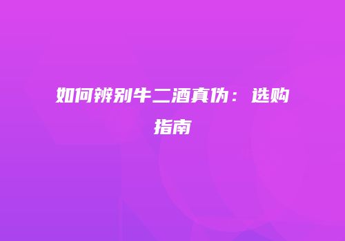 如何辨别牛二酒真伪：选购指南