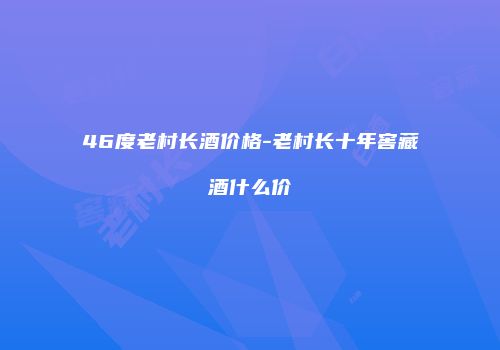 46度老村长酒价格-老村长十年窖藏酒什么价