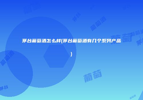 茅台葡萄酒怎么样(茅台葡萄酒有几个系列产品)