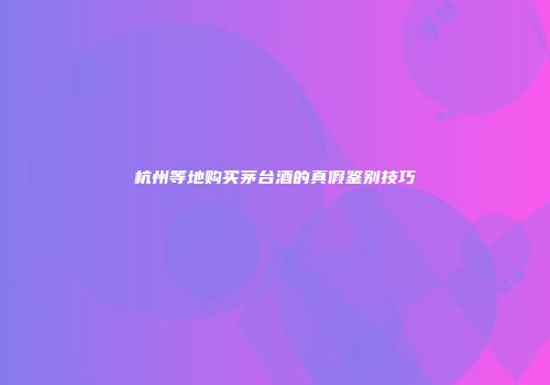 杭州等地购买茅台酒的真假鉴别技巧