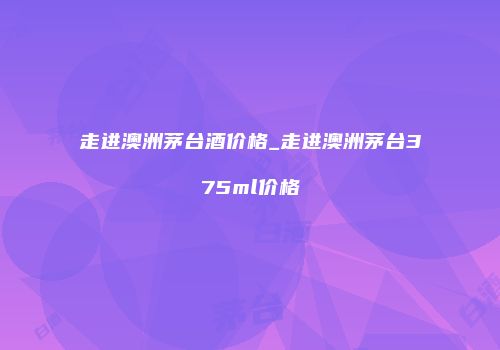 走进澳洲茅台酒价格_走进澳洲茅台375ml价格