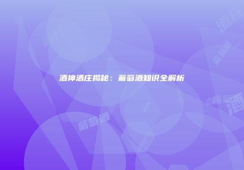 酒神酒庄揭秘：葡萄酒知识全解析