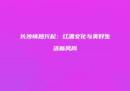 长沙悄然兴起：红酒文化与美好生活新风尚
