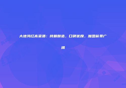 大地鸿红高粱酒：纯粮酿造，口碑优良，加盟前景广阔