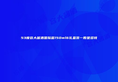 53度容大酱酒国际蓝150ml6礼盒装一般是多钱