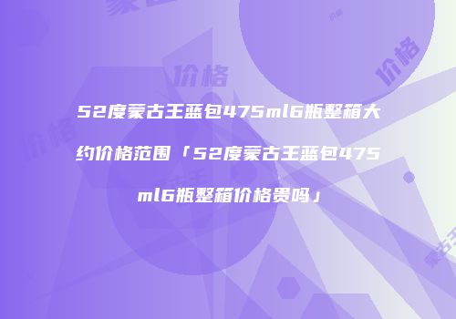 52度蒙古王蓝包475ml6瓶整箱大约价格范围「52度蒙古王蓝包475ml6瓶整箱价格贵吗」