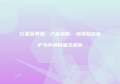 红星蓝界酒：产品解析、地理标志保护与市场销量全解析