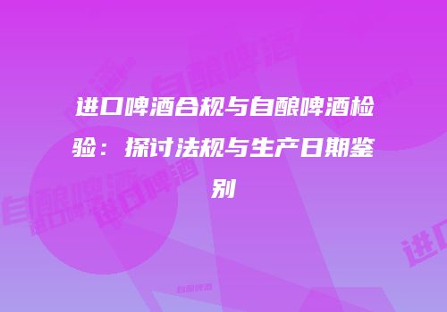 进口啤酒合规与自酿啤酒检验：探讨法规与生产日期鉴别