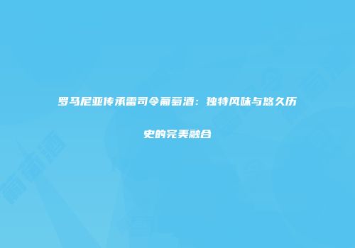 罗马尼亚传承雷司令葡萄酒：独特风味与悠久历史的完美融合