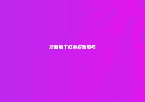 葡萄酒干红需要醒酒吗