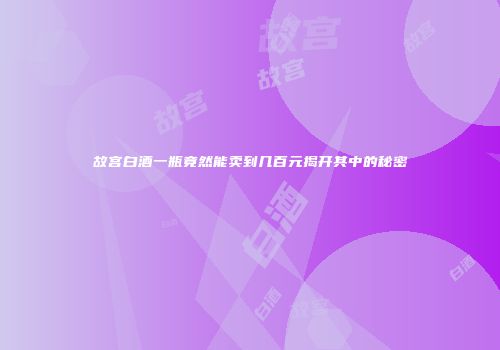 故宫白酒一瓶竟然能卖到几百元揭开其中的秘密