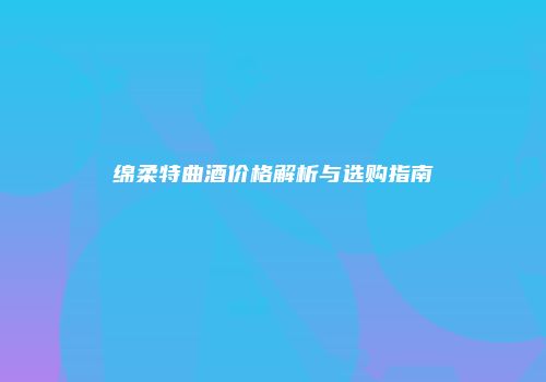 绵柔特曲酒价格解析与选购指南