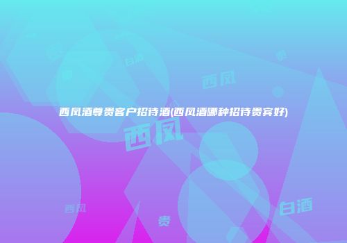 西凤酒尊贵客户招待酒(西凤酒哪种招待贵宾好)