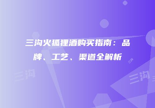 三沟火狐狸酒购买指南：品牌、工艺、渠道全解析