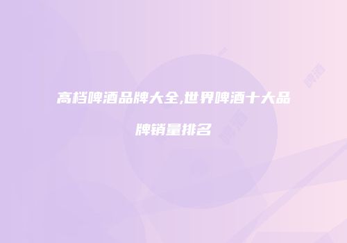 高档啤酒品牌大全,世界啤酒十大品牌销量排名