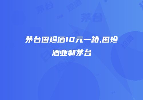 茅台国珍酒10元一箱,国珍酒业和茅台