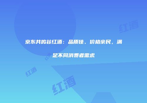 京东共鸣谷红酒：品质佳、价格亲民，满足不同消费者需求
