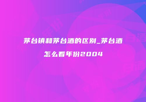 茅台镇和茅台酒的区别_茅台酒怎么看年份2004