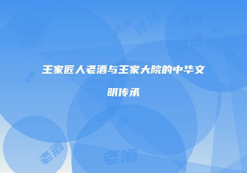 王家匠人老酒与王家大院的中华文明传承