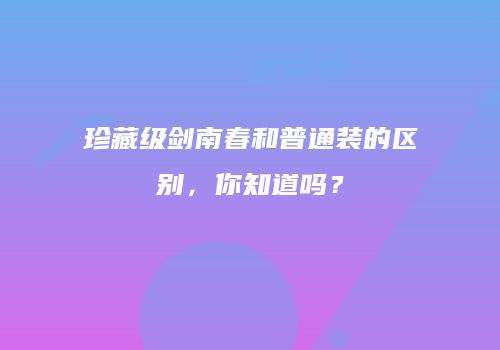 珍藏级剑南春和普通装的区别，你知道吗？