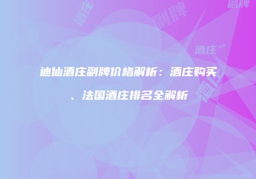 迪仙酒庄副牌价格解析：酒庄购买、法国酒庄排名全解析