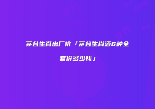 茅台生肖出厂价「茅台生肖酒6种全套价多少钱」