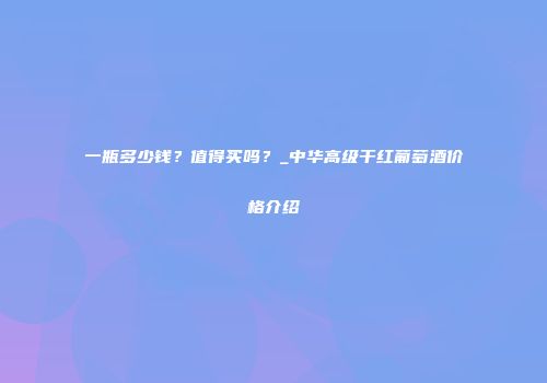 一瓶多少钱？值得买吗？_中华高级干红葡萄酒价格介绍