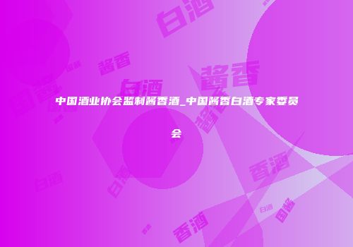 中国酒业协会监制酱香酒_中国酱香白酒专家委员会