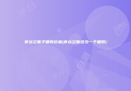 茅台空瓶子回收价格(茅台空瓶多少一个回收)