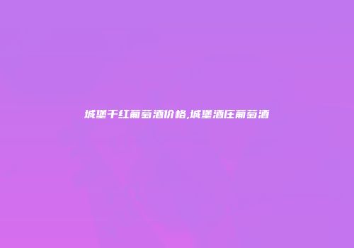 城堡干红葡萄酒价格,城堡酒庄葡萄酒