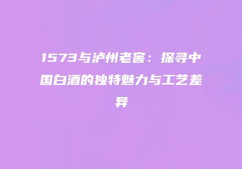 1573与泸州老窖：探寻中国白酒的独特魅力与工艺差异