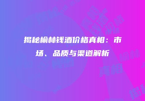 揭秘榆林钱酒价格真相：市场、品质与渠道解析