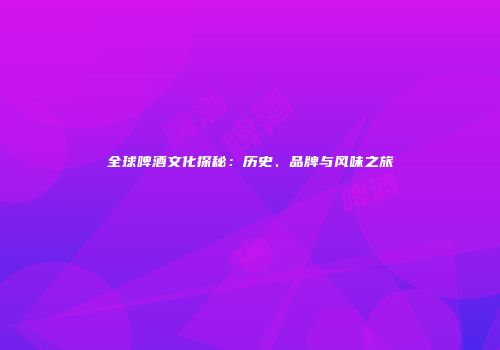 全球啤酒文化探秘：历史、品牌与风味之旅