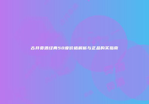 古井贡酒经典50度价格解析与正品购买指南